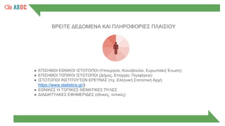 ΒΡΕΙΤΕ ΔΕΔΟΜΕΝΑ ΚΑΙ ΠΛΗΡΟΦΟΡΙΕΣ ΠΛΑΙΣΙΟΥ
● ΕΠΙΣΗΜΟΙ ΕΘΝΙΚΟΙ ΙΣΤΟΤΟΠΟΙ (Υπουργεία, Κοινοβούλιο, Ευρωπαϊκή Ένωση)
● ΕΠΙΣΗΜΟΙ ΤΟΠΙΚΟΙ ΙΣΤΟΤΟΠΟΙ (Δήμος, Επαρχία, Περιφέρεια)
● ΙΣΤΟΤΟΠΟΙ ΙΝΣΤΙΤΟΥΤΩΝ ΕΡΕΥΝΑΣ (πχ. Ελληνική Στατιστική Αρχή
https://www.statistics.gr/)
● ΕΘΝΙΚΕΣ Ή ΤΟΠΙΚΕΣ ΘΕΜΑΤΙΚΕΣ ΠΥΛΕΣ
● ΔΙΑΔΙΚΤΥΑΚΕΣ ΕΦΗΜΕΡΙΔΕΣ (εθνικές, τοπικές)
 
