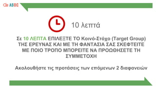 10 λεπτά
Σε 10 ΛΕΠΤΑ ΕΠΙΛΕΞΤΕ ΤΟ Κοινό-Στόχο (Target Group)
ΤΗΣ ΕΡΕΥΝΑΣ ΚΑΙ ΜΕ ΤΗ ΦΑΝΤΑΣΙΑ ΣΑΣ ΣΚΕΦΤΕΙΤΕ
ΜΕ ΠΟΙΟ ΤΡΟΠΟ ΜΠΟΡΕΙΤΕ ΝΑ ΠΡΟΩΘΗΣΕΤΕ ΤΗ
ΣΥΜΜΕΤΟΧΗ
Ακολουθήστε τις προτάσεις των επόμενων 2 διαφανειών
 