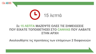 15 λεπτά
Σε 15 ΛΕΠΤΑ ΜΑΖΕΨΤΕ ΟΛΕΣ ΤΙΣ ΣΗΜΕΙΩΣΕΙΣ
ΠΟΥ ΕΙΧΑΤΕ ΤΟΠΟΘΕΤΗΣΕΙ ΣΤΟ CANVAS ΠΟΥ ΛΑΒΑΤΕ
ΣΤΗΝ ΑΡΧΗ
Ακολουθήστε τις προτάσεις των επόμενων 2 διαφανειών
 
