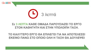 3 λεπτά
Σε 3 ΛΕΠΤΑ ΚΑΘΕ ΟΜΑΔΑ ΠΑΡΟΥΣΙΑΖΕΙ ΤΟ ΕΡΓΟ
ΣΤΟΝ ΚΑΘΗΓΗΤΗ ΚΑΙ ΣΤΗΝ ΥΠΟΛΟΙΠΗ ΤΑΞΗ.
ΤΟ ΚΑΛΥΤΕΡΟ ΕΡΓΟ ΘΑ ΕΠΙΛΕΓΕΙ ΓΙΑ ΝΑ ΑΠΟΤΕΛΕΣΕΙ
ΕΚΕΙΝΟ ΠΑΝΩ ΣΤΟ ΟΠΟΙΟ ΟΛΗ Η ΤΑΞΗ ΘΑ ΔΟΥΛΕΨΕΙ
 