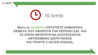10 λεπτά
Μέσα σε 10 ΛΕΠΤΑ ΕΝΤΟΠΙΣΤΕ ΣΗΜΑΝΤΙΚΑ
ΘΕΜΑΤΑ ΠΟΥ ΑΦΟΡΟΥΝ ΤΗΝ ΠΕΡΙΟΧΗ ΣΑΣ ΚΑΙ
ΤΑ ΟΠΟΙΑ ΜΠΟΡΟΥΝ ΝΑ ΑΠΟΤΕΛΕΣΟΥΝ
ΑΝΤΙΚΕΙΜΕΝΟ ΔΙΕΡΕΥΝΗΣΗΣ
ΚΑΙ ΓΡΑΨΤΕ 5 ΛΕΞΕΙΣ-ΚΛΕΙΔΙΑ.
 