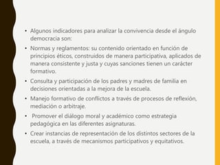 • Algunos indicadores para analizar la convivencia desde el ángulo
democracia son:
• Normas y reglamentos: su contenido orientado en función de
principios éticos, construidos de manera participativa, aplicados de
manera consistente y justa y cuyas sanciones tienen un carácter
formativo.
• Consulta y participación de los padres y madres de familia en
decisiones orientadas a la mejora de la escuela.
• Manejo formativo de conflictos a través de procesos de reflexión,
mediación o arbitraje.
• Promover el diálogo moral y académico como estrategia
pedagógica en las diferentes asignaturas.
• Crear instancias de representación de los distintos sectores de la
escuela, a través de mecanismos participativos y equitativos.
 
