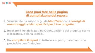 1. Visualizzate da subito la guida MoniTutor con i consigli di
monitoraggio civico specifici per il tuo progetto
2. Incollate il link della pagina OpenCoesione del progetto scelto
e cliccate sull’icona «cerca».
3. Poi compilate il report in tutte le sue parti, man mano che
procedete con l’indagine
Cosa puoi fare nella pagina
di compilaizone del report:
 