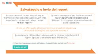 Potete salvare il report in qualunque
momento e recuperarlo successivamente
accedendo dal menu in alto a destra:
“I miei report”
Salvataggio e invio del report
Quando siete pronti per inviare salvate il
report spuntando il quadratino
"Il Report è pronto per essere revisionato
dalla Redazione”
La redazione di Monithon, dopo qualche giorno, pubblicherà il
report oppure vi chiederà delle modifiche.
L’invio va effettuato almeno 3 giorni prima della scadenza
ufficiale di consegna del report di lezione 3
 