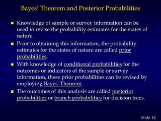 14Slide
Bayes’ Theorem and Posterior Probabilities
 Knowledge of sample or survey information can be
used to revise the probability estimates for the states of
nature.
 Prior to obtaining this information, the probability
estimates for the states of nature are called prior
probabilities.
 With knowledge of conditional probabilities for the
outcomes or indicators of the sample or survey
information, these prior probabilities can be revised by
employing Bayes' Theorem.
 The outcomes of this analysis are called posterior
probabilities or branch probabilities for decision trees.
 