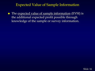 16Slide
Expected Value of Sample Information
 The expected value of sample information (EVSI) is
the additional expected profit possible through
knowledge of the sample or survey information.
 
