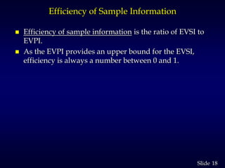 18Slide
Efficiency of Sample Information
 Efficiency of sample information is the ratio of EVSI to
EVPI.
 As the EVPI provides an upper bound for the EVSI,
efficiency is always a number between 0 and 1.
 
