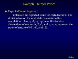 4Slide
Example: Burger Prince
 Expected Value Approach
Calculate the expected value for each decision. The
decision tree on the next slide can assist in this
calculation. Here d1, d2, d3 represent the decision
alternatives of models A, B, C, and s1, s2, s3 represent the
states of nature of 80, 100, and 120.
 