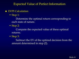 8Slide
Expected Value of Perfect Information
 EVPI Calculation
• Step 1:
Determine the optimal return corresponding to
each state of nature.
• Step 2:
Compute the expected value of these optimal
returns.
• Step 3:
Subtract the EV of the optimal decision from the
amount determined in step (2).
 