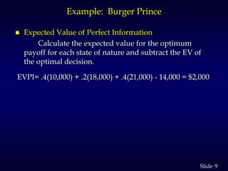 9Slide
Example: Burger Prince
 Expected Value of Perfect Information
Calculate the expected value for the optimum
payoff for each state of nature and subtract the EV of
the optimal decision.
EVPI= .4(10,000) + .2(18,000) + .4(21,000) - 14,000 = $2,000
 