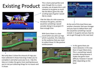 Existing Product
This is Sonic pixel perfect and
even though this is a more
complex use of pixels this is still
relevant to my game as much
like the Mario game the side
scrolling type of game I would
like to create
With Sonic there is a clear
sound when you pick up rings
which is positive, this indicates
to the audience that you need
to collect these it’s like positive
reinforcement
I like the idea of a title screen to
introduce the game, and this
would be something I would
consider doing in my project if I
have enough time
Not only does it show the amount of rings you
have collected it shows how long it takes you to
complete it and what score you’re on. I like this
idea as it makes the game more exciting because
you’re not just collecting things for no reason and
it shows
In this game there are
more obstacles in the way
than in Super Mario bros.
This is something I would
consider doing because it
makes the game more
difficult, however it would
differ depending on the
level
At the end of this level there was
another character that was stronger
and you have to defeat them and
this would be something I would
include in my game and you have to
win to get through to the next level
 