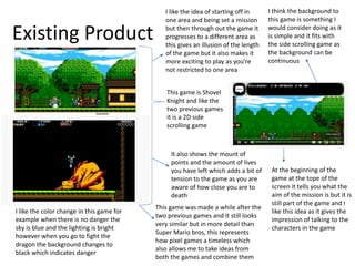 Existing Product
This game is Shovel
Knight and like the
two previous games
it is a 2D side
scrolling game
I like the idea of starting off in
one area and being set a mission
but then through out the game it
progresses to a different area as
this gives an illusion of the length
of the game but it also makes it
more exciting to play as you’re
not restricted to one area
This game was made a while after the
two previous games and it still looks
very similar but in more detail than
Super Mario bros, this represents
how pixel games a timeless which
also allows me to take ideas from
both the games and combine them
At the beginning of the
game at the tope of the
screen it tells you what the
aim of the mission is but it is
still part of the game and I
like this idea as it gives the
impression of talking to the
characters in the game
I think the background to
this game is something I
would consider doing as it
is simple and it fits with
the side scrolling game as
the background can be
continuous
I like the color change in this game for
example when there is no danger the
sky is blue and the lighting is bright
however when you go to fight the
dragon the background changes to
black which indicates danger
It also shows the mount of
points and the amount of lives
you have left which adds a bit of
tension to the game as you are
aware of how close you are to
death
 