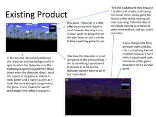 Existing Product
This game (Terraria) is a little
different to the one I have in
mind however the way it runs
is how I want my project to be
the way Terraria runs is similar
to how I want my game to run
I like how the character is small
compared to the surroundings –
this is something I would want
to include as it means the
character doesn't have to be in
too much detail
In Terraria the relationship between
the character and the background is in
sync so when the character runs the
background speeds up and then slows
down when the character does, I want
this aspect in my game as overall it
looks better and a higher quality as it
looks like more thought has gone into
the game. It also makes the ‘world’
seem bigger than what it actually is
It also changes the time
between night and day,
this is something I would
consider however I don’t
think it would work with
the theme of the game
because it isn't a survival
game
I like the background idea because
it is plain and simple, and having
the clouds move slowly gives the
illusion of the world moving and
time is passing. I like this idea of
the clouds moving as it makes it
seem more realistic and you aren't
restricted
 