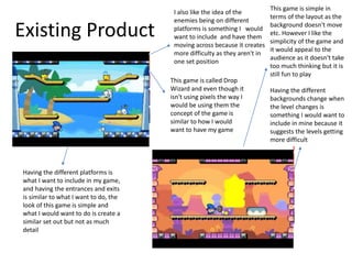 Existing Product
This game is called Drop
Wizard and even though it
isn't using pixels the way I
would be using them the
concept of the game is
similar to how I would
want to have my game
Having the different platforms is
what I want to include in my game,
and having the entrances and exits
is similar to what I want to do, the
look of this game is simple and
what I would want to do is create a
similar set out but not as much
detail
Having the different
backgrounds change when
the level changes is
something I would want to
include in mine because it
suggests the levels getting
more difficult
I also like the idea of the
enemies being on different
platforms is something I would
want to include and have them
moving across because it creates
more difficulty as they aren't in
one set position
This game is simple in
terms of the layout as the
background doesn't move
etc. However I like the
simplicity of the game and
it would appeal to the
audience as it doesn't take
too much thinking but it is
still fun to play
 