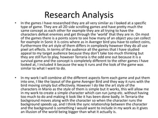 Research Analysis
• In the games I have researched they are all very similar as I looked at a specific
type of game. They are all 2D side scrolling games and have pretty much the
same concept as each other for example they are all trying to have the
characters defeat enemies and get through the ‘world’ that they are in. On most
of the games there is a points score to see how many of an object you can collect
for example in Sonic it is coins where as in Avenger bird you have to collect coins,
Furthermore the art style of them differs in complexity however they do all use
pixel art effects. In terms of the audience all the games that I have studied
appeal to my target audience because they don’t take too much thinking but
they are still fun to play, however Terraria is the odd one out because it is a
survival game and the concept is completely different to the other games I have
looked at, I included it because the way it runs and the look of the game was
similar to what I want to do.
• In my work I will combine all the different aspects form each game and put them
into one, I like the layout of the game Avenger Bird and they way it runs with the
bird moving simply but effectively. However I do like the art style of the
characters in Mario as the style of them is simple but it works, this will allow me
in my work to create a simple character which can run jump etc. without having
too much to do and making it look like it has been done badly. In Terraria the
background moves along with the character so when the character runs the
background speeds up, and I think the sync relationship between the character
and the background is something I would want to include in my work as it gives
an illusion of the world being bigger than what it actually is.
 