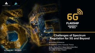 Challenges of Spectrum
Regulation for 5G and Beyond
#Infra4Dev Conference
11 December 2019, Toulouse, France
Dr.Sc. (Tech), Ph.D. Marja Matinmikko-Blue
6G Flagship Research Coordinator
University of Oulu, Finland
 