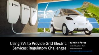 Using EVs to Provide Grid Electric
Services: Regulatory Challenges
Yannick Perez
CentraleSupélec – Paris
Vedecom Institute
Yannick.perez@centralesupelec.fr
 