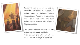 Depois de reunir novas riquezas, os
bandidos voltaram à caverna e
viram que o defunto havia
desaparecido. Ficaram preocupados
com isso e resolveram descobrir
quem era o intruso que sabia a
fórmula mágica.
Decidiram mandar um dos ladrões
vestido de mercador à cidade.
A única loja que estava aberta na
cidade era de Mustafá, o sapateiro.
 