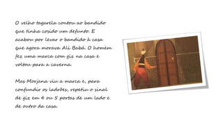 O velho tagarela contou ao bandido
que tinha cosido um defunto. E
acabou por levar o bandido à casa
que agora morava Ali Babá. O homem
fez uma marca com giz na casa e
voltou para a caverna.
Mas Morjana viu a marca e, para
confundir os ladrões, repetiu o sinal
de giz em 4 ou 5 portas de um lado e
de outro da casa.
 