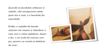 Quando os bandidos voltaram à
cidade, não conseguiram saber
qual era a casa, e o bandido foi
executado.
Então, o capitão do bando
resolveu ele mesmo ir descobrir a
casa com o velho sapateiro. Assim
o fez, e ao invés de marcar com
giz, gravou na mente os detalhes
da casa.
 