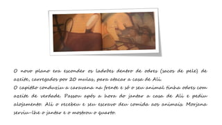 O novo plano era esconder os ladrões dentro de odres (sacos de pele) de
azeite, carregados por 20 mulas, para atacar a casa de Ali.
O capitão conduziu a caravana na frente e só o seu animal tinha odres com
azeite de verdade. Passou após a hora do jantar a casa de Ali e pediu
alojamento. Ali o recebeu e seu escravo deu comida aos animais. Morjana
serviu-lhe o jantar e o mostrou o quarto.
 