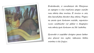 Entretanto, o candeeiro de Morjana
se apagou e ela resolveu pegar azeite
nas odres das mulas. E ouviu a voz
dos bandidos dentro das odres. Pegou
os sacos que tinham azeite, aqueceu
num caldeirão no pátio e despejou
nos odres que tinham os 38 ladrões.
Quando o capitão chegou para botar
seu plano em ação, estavam todos
mortos e ele fugiu.
 