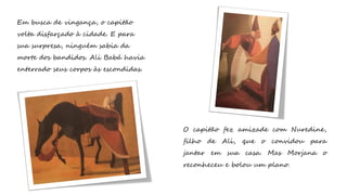 Em busca de vingança, o capitão
volta disfarçado à cidade. E para
sua surpresa, ninguém sabia da
morte dos bandidos. Ali Babá havia
enterrado seus corpos às escondidas.
O capitão fez amizade com Nuredine,
filho de Ali, que o convidou para
jantar em sua casa. Mas Morjana o
reconheceu e bolou um plano.
 