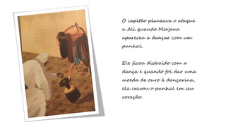 O capitão planeava o ataque
a Ali quando Morjana
apareceu a dançar com um
punhal.
Ele ficou distraído com a
dança e quando foi dar uma
moeda de ouro à dançarina,
ela cravou o punhal em seu
coração.
 