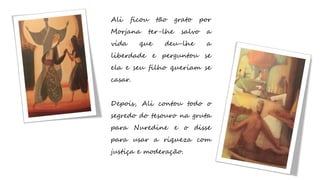 Ali ficou tão grato por
Morjana ter-lhe salvo a
vida que deu-lhe a
liberdade e perguntou se
ela e seu filho queriam se
casar.
Depois, Ali contou todo o
segredo do tesouro na gruta
para Nuredine e o disse
para usar a riqueza com
justiça e moderação.
 