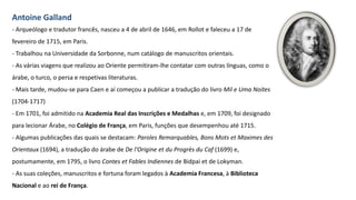 Antoine Galland
- Arqueólogo e tradutor francês, nasceu a 4 de abril de 1646, em Rollot e faleceu a 17 de
fevereiro de 1715, em Paris.
- Trabalhou na Universidade da Sorbonne, num catálogo de manuscritos orientais.
- As várias viagens que realizou ao Oriente permitiram-lhe contatar com outras línguas, como o
árabe, o turco, o persa e respetivas literaturas.
- Mais tarde, mudou-se para Caen e aí começou a publicar a tradução do livro Mil e Uma Noites
(1704-1717)
- Em 1701, foi admitido na Academia Real das Inscrições e Medalhas e, em 1709, foi designado
para lecionar Árabe, no Colégio de França, em Paris, funções que desempenhou até 1715.
- Algumas publicações das quais se destacam: Paroles Remarquables, Bons Mots et Maximes des
Orientaux (1694), a tradução do árabe de De l'Origine et du Progrès du Caf (1699) e,
postumamente, em 1795, o livro Contes et Fables Indiennes de Bidpai et de Lokyman.
- As suas coleções, manuscritos e fortuna foram legados à Academia Francesa, à Biblioteca
Nacional e ao rei de França.
 