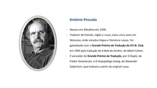 António Pescada
- Nasceu em Albufeira em 1938.
- Tradutor de francês, inglês e russo, viveu cinco anos em
Moscovo, onde estudou língua e literatura russas. Foi
galardoado com o Grande Prémio de Tradução do P.E.N. Club,
em 1995 pela tradução de A Bela do Senhor, de Albert Cohen.
- É vencedor do Grande Prémio de Tradução, por O Duplo, de
Fiódor Dostoievski, e O Arquipélago Gulag, de Alexander
Soljenitsin, que traduziu a partir do original russo.
 