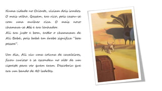 Numa cidade no Oriente, viviam dois irmãos.
O mais velho, Qassem, era rico, pois casou-se
com uma mulher rica. O mais novo
chamava-se Ali e era lenhador.
Ali era justo e bom, então o chamavam de
Ali Babá, pois babá em árabe significa “boa
pessoa”.
Um dia, Ali viu uma coluna de cavaleiros,
ficou curioso e se escondeu no alto de um
cipreste para ver quem eram. Descobriu que
era um bando de 40 ladrões.
 