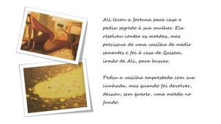 Ali levou a fortuna para casa e
pediu segredo à sua mulher. Ela
resolveu contar as moedas, mas
precisava de uma vasilha de medir
sementes e foi à casa de Qassem,
irmão de Ali, para buscar.
Pediu a vasilha emprestada com sua
cunhada, mas quando foi devolver,
deixou, sem querer, uma moeda no
fundo.
 