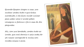 Quando Qassem chegou a casa, sua
mulher contou tudo o que tinha
acontecido, e ele ficou muito curioso
para saber como o irmão pobre
conseguiu a fortuna e foi à casa de Ali
perguntar.
Ali, com sua bondade, contou tudo ao
irmão, que mal dormiu e saiu antes do
sol nascer carregando 6 mulas com
muitas caixas e sacos.
 
