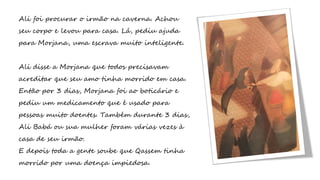 Ali foi procurar o irmão na caverna. Achou
seu corpo e levou para casa. Lá, pediu ajuda
para Morjana, uma escrava muito inteligente.
Ali disse a Morjana que todos precisavam
acreditar que seu amo tinha morrido em casa.
Então por 3 dias, Morjana foi ao boticário e
pediu um medicamento que é usado para
pessoas muito doentes. Também durante 3 dias,
Ali Babá ou sua mulher foram várias vezes à
casa de seu irmão.
E depois toda a gente soube que Qassem tinha
morrido por uma doença impiedosa.
 