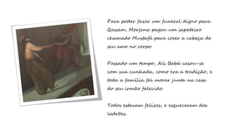 Para poder fazer um funeral digno para
Qassem, Morjana pagou um sapateiro
chamado Mustafá para coser a cabeça de
seu amo no corpo.
Passado um tempo, Ali Babá casou-se
com sua cunhada, como era a tradição, e
toda a família foi morar junta na casa
do seu irmão falecido.
Todos estavam felizes, e esqueceram dos
ladrões.
 