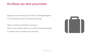 Na afloop van deze presentatie
Begrijpt u de samenhang tussen online marketingstrategieen
en de invulling van online marketing activiteiten.
Heeft u concrete voorbeelden waarmee u
direct aan de slag kunt gaan om uw online marketingstrategie
te vertalen naar uw Google ads activiteiten.
 
