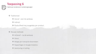 Toepassing 6
Optimaal rendement marketingbudget
 Traditioneel
 Vooraf - voor de aankoop
 Indirect
 Productfeed met margedata per product
 Nieuwe methode
 Achteraf – na de aankoop
 Direct
 Marge per transactie doormeten
 Rapportages in Google Analytics
 Aansturing in tooling
 