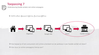 Toepassing 7
Ondersteuning fysieke winkels met online campagnes
 ROPO effect: Research Online, Purchase Offline
Organisch Fysieke winkelGoogle Ads Direct
 Hoe bepaal je of een consument zich online orienteert en de aankoop in een fysieke winkel wil doen?
 Hoe stuur je online campagnes hierop aan?
 