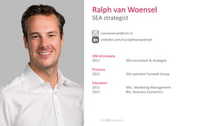 Ralph van Woensel
SEA strategist
r.vanwoensel@ism.nl
Linkedin.com/in/ralphvanwoensel
ISM eCompany
2017 SEA consultant & strategist
Previous
2015 SEA specialist Sunweb Group
Education
2015 MSc. Marketing Management
2013 BSc. Business Economics
 