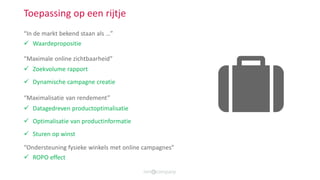  Waardepropositie
Toepassing op een rijtje
 Zoekvolume rapport
 Dynamische campagne creatie
 Datagedreven productoptimalisatie
 Optimalisatie van productinformatie
 Sturen op winst
 ROPO effect
“In de markt bekend staan als …”
“Maximale online zichtbaarheid”
“Maximalisatie van rendement”
“Ondersteuning fysieke winkels met online campagnes”
 