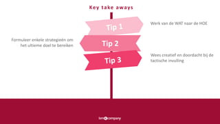 Tip 2
Werk van de WAT naar de HOE
Wees creatief en doordacht bij de
tactische invulling
Formuleer enkele strategieën om
het ultieme doel te bereiken
Key take aways
 