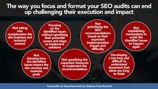 #seoaudits at #searchnorwich by @aleyda from @orainti
The way you focus and format your SEO audits can end
up challenging their execution and impact
Not taking
into
consideration the
site business and
technical
context
Not
showing how
the identified
issues impact the
site revenue and
business
goals
Focusing
on the
identified issues
without specifying
their potential
causes and steps
to implement
solutions
Not specifying the
expected resources
to implement the
recommendations
Not
prioritizing the
SEO
recommendations
based on their
expected
implementation
impact and
difficulty
Developing
a too long and
difficult to
understand
document that
takes too long
to finish
Not
establishing
mechanisms to
avoid the
identified issues
to happen
again
 