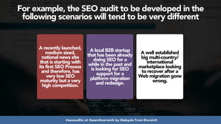 #seoaudits at #searchnorwich by @aleyda from @orainti
For example, the SEO audit to be developed in the
following scenarios will tend to be very different
A recently launched,
medium sized,
national news site
that is starting with
its first SEO Process
and therefore, has
very low SEO
maturity but a very
high competition.
A local B2B startup
that has been already
doing SEO for a
while in the past and
is looking for SEO
support for a
platform migration
and redesign.
A well established
big multi-country/
international
marketplace looking
to recover after a
Web migration gone
wrong.
 