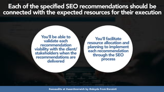 #seoaudits at #searchnorwich by @aleyda from @orainti
Each of the specified SEO recommendations should be
connected with the expected resources for their execution
You’ll be able to
validate each
recommendation
viability with the client/
stakeholders when the
recommendations are
delivered
You’ll facilitate
resource allocation and
planning to implement
each recommendation
through the SEO
process
 