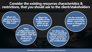 #seoaudits at #searchnorwich by @aleyda from @orainti
Consider the existing resources characteristics &
restrictions, that you should ask to the client/stakeholders
What’s the
platform used for
the site? Is there a
CMS used?
What
configurations can
be changed through
the platform CMS and
what needs
development
support?
What’s the
flexibility of the
configurations?
What can be
done in bulk?
Are there any
types of restrictions
whether technical,
content, business or
legal wise to take
into consideration?
Are the technical/
content/marketing/
PR/etc. resources in-
house or through an
agency?
…
 