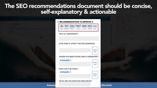 #seoaudits at #searchnorwich by @aleyda from @orainti
The SEO recommendations document should be concise,
self-explanatory & actionable
1. RECOMMENDATIONS TO IMPROVE X
WHY IS IT IMPORTANT?
HOW DOES IT AFFECT THE SITE RANKINGS?
WHERE HAS BEEN FOUND AND IS GENERATED?
Screen
shot
SCENARIO 1
HOW CAN IT BE FIXED?
Screen
shot
SCENARIO 1
Screen
shot
SEO
Effect
Affected
Areas
Business
Importance
Optimization
Status
Execution
Difficulty
Required
resources
Priority
High Paginations Medium Low Low Technical High
WHAT ARE THE EXPECTED RESOURCES?
 