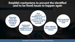 #seoaudits at #searchnorwich by @aleyda from @orainti
Establish mechanisms to prevent the identified  
(and to be fixed) issues to happen again
Education
within the
organization
among the
involved
teams Automated
platform
validations for the
viable scenarios
Best
practices/
checklists to use as
a reference
whenever changing
relevant areas
manually
SEO validation
before and after
releases
SEO monitoring
and alerts via
tools
 