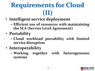 12
Requirements for Cloud
(II)
• Intelligent service deployment
– Efficient use of resources with maintaining
the SLA (Service Level Agreement)
• Portability
– Cloud workload portability with limited
service disruption
• Interoperability
– Working together with heterogeneous
systems
 