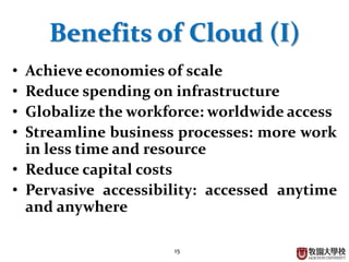 15
Benefits of Cloud (I)
• Achieve economies of scale
• Reduce spending on infrastructure
• Globalize the workforce: worldwide access
• Streamline business processes: more work
in less time and resource
• Reduce capital costs
• Pervasive accessibility: accessed anytime
and anywhere
 